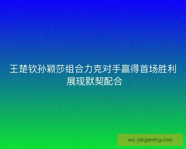 王楚钦孙颖莎组合力克对手赢得首场胜利 展现默契配合