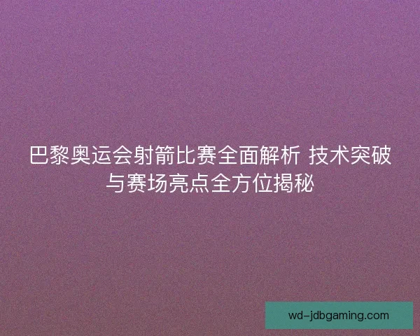 巴黎奥运会射箭比赛全面解析 技术突破与赛场亮点全方位揭秘