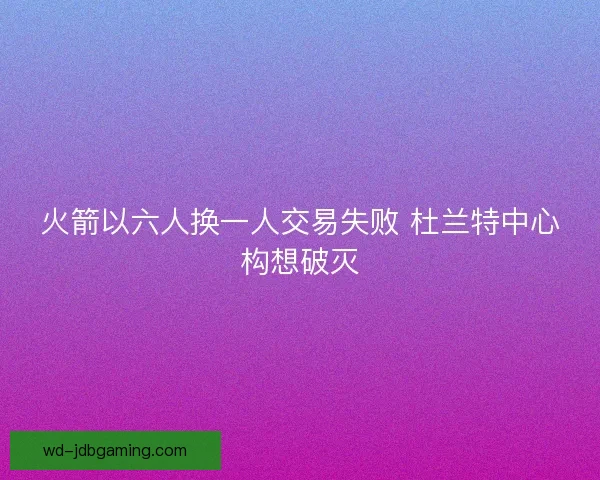 火箭以六人换一人交易失败 杜兰特中心构想破灭 火箭以六人换一人交易失败 杜兰特中心构想破灭