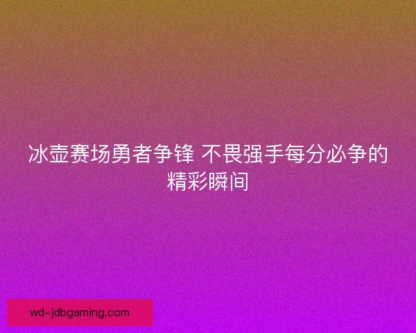冰壶赛场勇者争锋 不畏强手每分必争的精彩瞬间 冰壶赛场勇者争锋 不畏强手每分必争的精彩瞬间