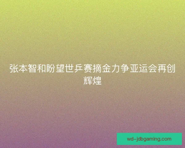 张本智和盼望世乒赛摘金力争亚运会再创辉煌