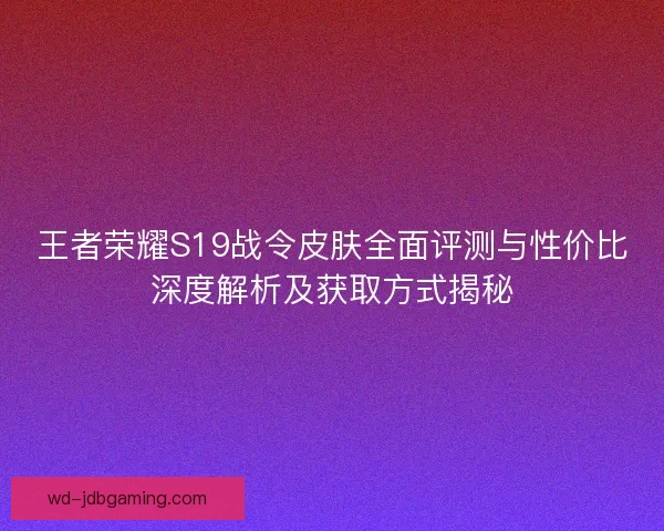 王者荣耀S19战令皮肤全面评测与性价比深度解析及获取方式揭秘