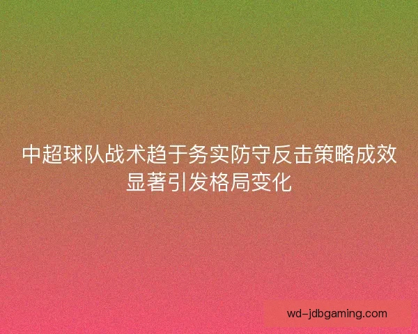 中超球队战术趋于务实防守反击策略成效显著引发格局变化 中超球队战术趋于务实防守反击策略成效显著引发格局变化