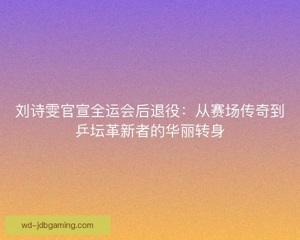 刘诗雯官宣全运会后退役：从赛场传奇到乒坛革新者的华丽转身