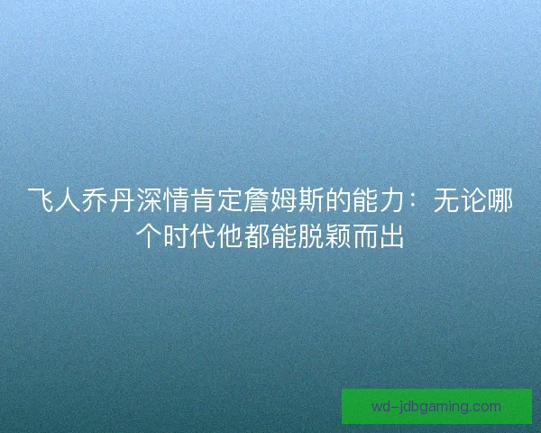 飞人乔丹深情肯定詹姆斯的能力:无论哪个时代他都能脱颖而出 飞人乔丹深情肯定詹姆斯的能力:无论哪个时代他都能脱颖而出