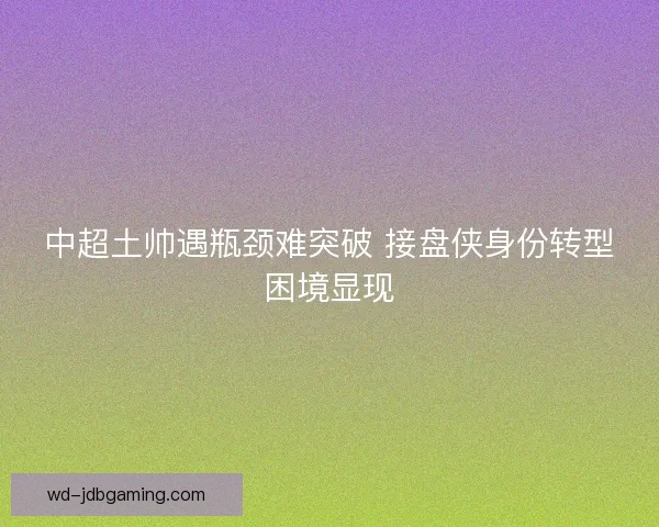 中超土帅遇瓶颈难突破 接盘侠身份转型困境显现 中超土帅遇瓶颈难突破 接盘侠身份转型困境显现