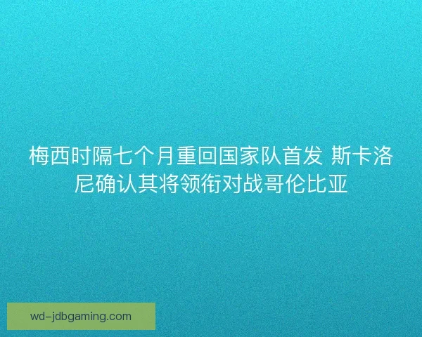 梅西时隔七个月重回国家队首发 斯卡洛尼确认其将领衔对战哥伦比亚