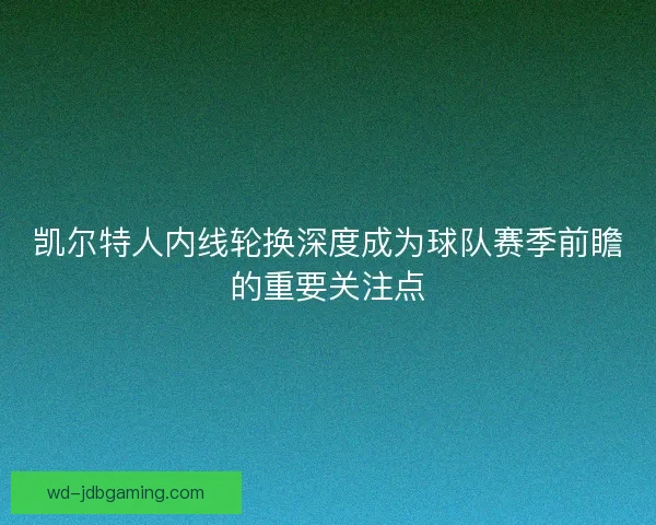 凯尔特人内线轮换深度成为球队赛季前瞻的重要关注点 凯尔特人内线轮换深度成为球队赛季前瞻的重要关注点