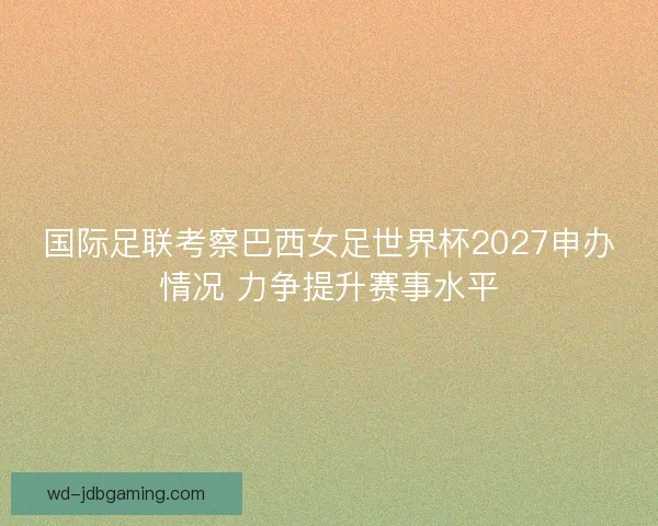 国际足联考察巴西女足世界杯2027申办情况 力争提升赛事水平 国际足联考察巴西女足世界杯2027申办情况 力争提升赛事水平