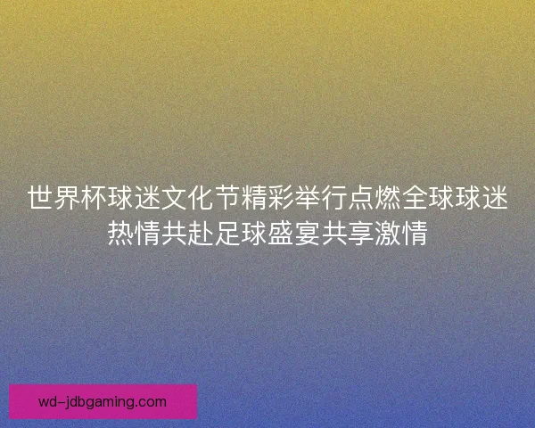 世界杯球迷文化节精彩举行点燃全球球迷热情共赴足球盛宴共享激情 世界杯球迷文化节精彩举行点燃全球球迷热情共赴足球盛宴共享激情
