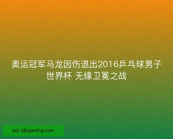 奥运冠军马龙因伤退出2016乒乓球男子世界杯 无缘卫冕之战 奥运冠军马龙因伤退出2016乒乓球男子世界杯 无缘卫冕之战