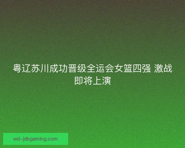 粤辽苏川成功晋级全运会女篮四强 激战即将上演